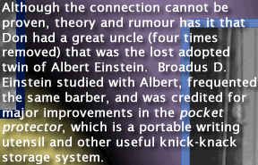 Although the connection cannot be proven, theory and rumour has it that Don Keele had a great uncle (four times removed) that was the lost adopted twin of Albert Einstein. Broadus D. Einstein studied with Albert, frequented the same barber, and was credited for major improvements  in the pocket protector, which is a portable writing utensil and other useful knick-knack storage system. www.dbkeele.com